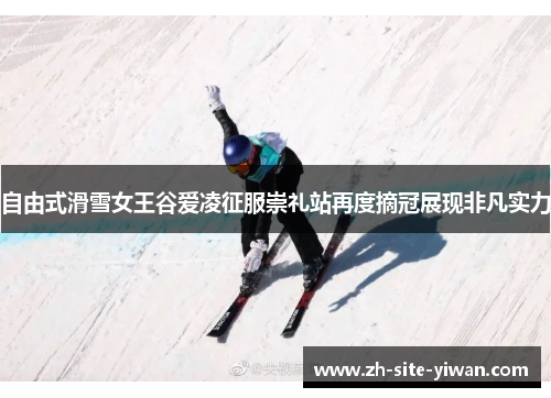 自由式滑雪女王谷爱凌征服崇礼站再度摘冠展现非凡实力