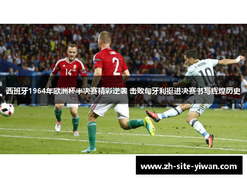 西班牙1964年欧洲杯半决赛精彩逆袭 击败匈牙利挺进决赛书写辉煌历史
