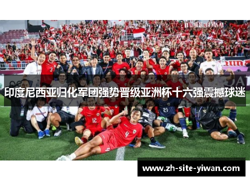 印度尼西亚归化军团强势晋级亚洲杯十六强震撼球迷