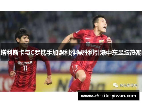 塔利斯卡与C罗携手加盟利雅得胜利引爆中东足坛热潮