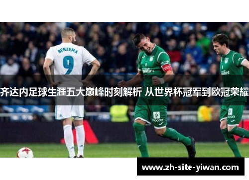 齐达内足球生涯五大巅峰时刻解析 从世界杯冠军到欧冠荣耀