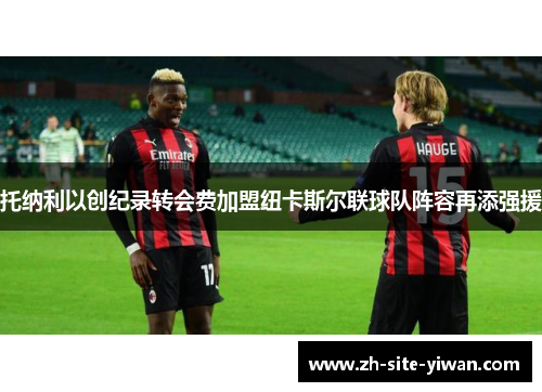 托纳利以创纪录转会费加盟纽卡斯尔联球队阵容再添强援 托纳利以创纪录转会费加盟纽卡斯尔联球队阵容再添强援