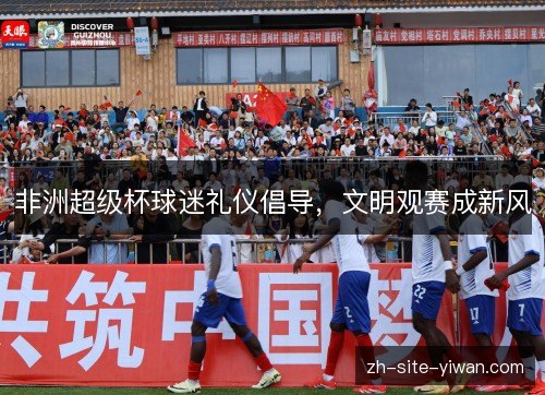 非洲超级杯球迷礼仪倡导,文明观赛成新风 非洲超级杯球迷礼仪倡导,文明观赛成新风
